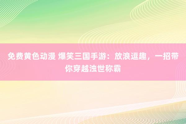 免费黄色动漫 爆笑三国手游：放浪逗趣，一招带你穿越浊世称霸