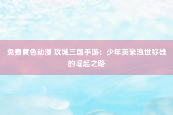 免费黄色动漫 攻城三国手游：少年英豪浊世称雄的崛起之路