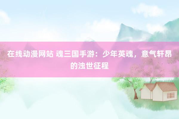 在线动漫网站 魂三国手游：少年英魂，意气轩昂的浊世征程