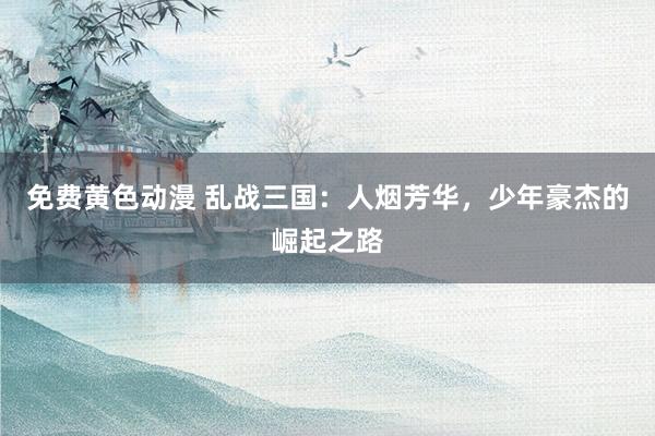 免费黄色动漫 乱战三国：人烟芳华，少年豪杰的崛起之路
