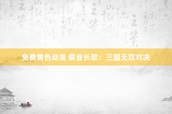 免费黄色动漫 霸业长歌：三国无双对决