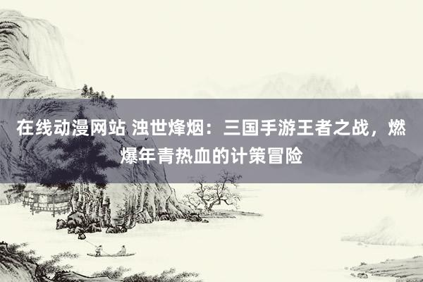 在线动漫网站 浊世烽烟：三国手游王者之战，燃爆年青热血的计策冒险