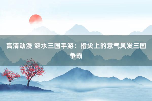 高清动漫 涎水三国手游：指尖上的意气风发三国争霸
