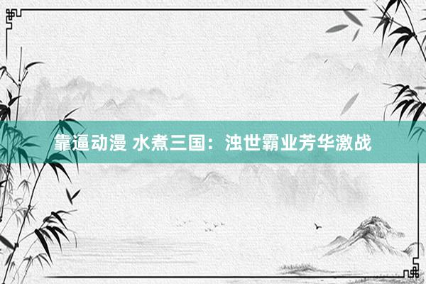 靠逼动漫 水煮三国：浊世霸业芳华激战