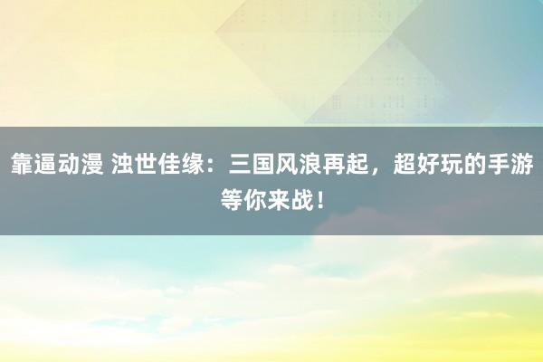 靠逼动漫 浊世佳缘：三国风浪再起，超好玩的手游等你来战！