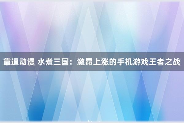靠逼动漫 水煮三国：激昂上涨的手机游戏王者之战