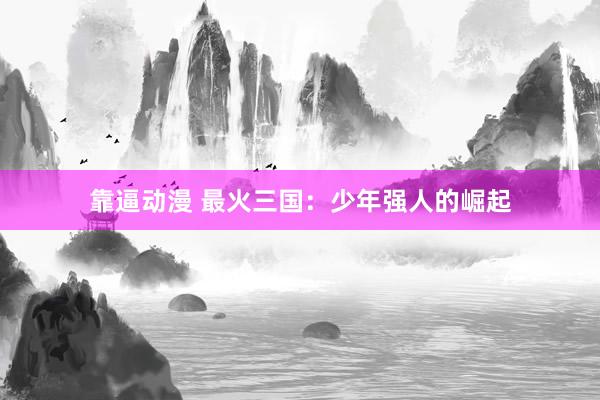 靠逼动漫 最火三国：少年强人的崛起