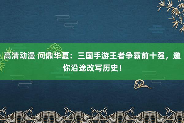 高清动漫 问鼎华夏：三国手游王者争霸前十强，邀你沿途改写历史！