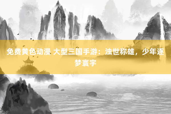 免费黄色动漫 大型三国手游：浊世称雄，少年逐梦寰宇