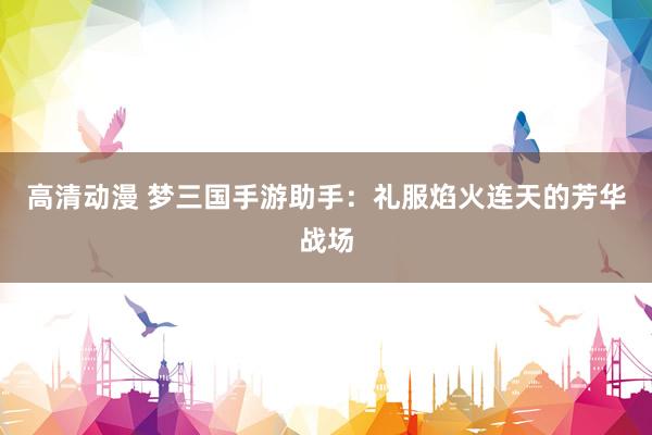 高清动漫 梦三国手游助手：礼服焰火连天的芳华战场