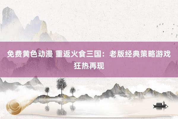 免费黄色动漫 重返火食三国：老版经典策略游戏狂热再现