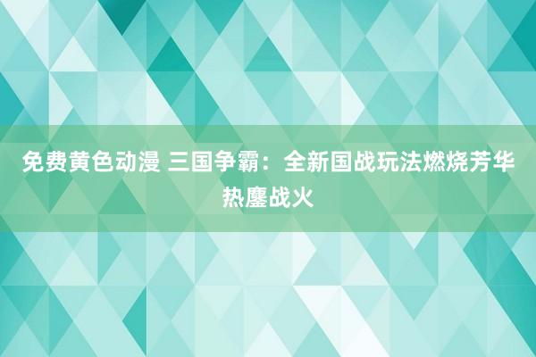 免费黄色动漫 三国争霸：全新国战玩法燃烧芳华热鏖战火