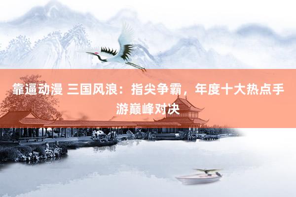 靠逼动漫 三国风浪：指尖争霸，年度十大热点手游巅峰对决