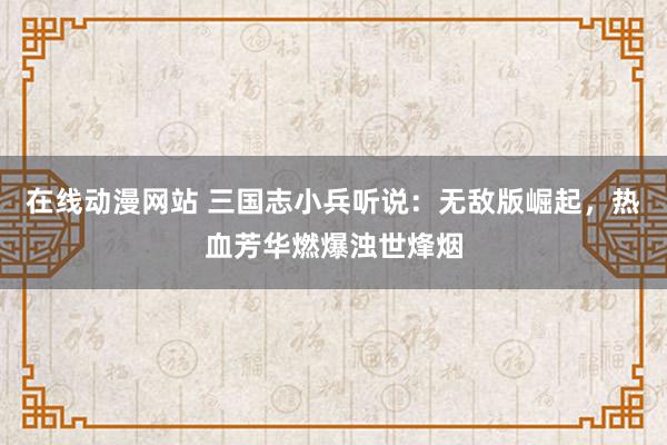 在线动漫网站 三国志小兵听说：无敌版崛起，热血芳华燃爆浊世烽烟