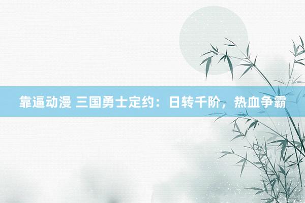 靠逼动漫 三国勇士定约：日转千阶，热血争霸
