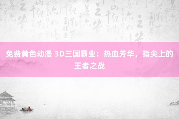免费黄色动漫 3D三国霸业：热血芳华，指尖上的王者之战