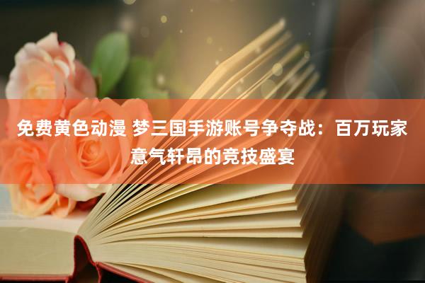 免费黄色动漫 梦三国手游账号争夺战：百万玩家意气轩昂的竞技盛宴