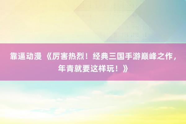 靠逼动漫 《厉害热烈！经典三国手游巅峰之作，年青就要这样玩！》