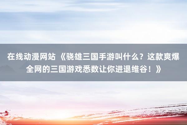 在线动漫网站 《骁雄三国手游叫什么？这款爽爆全网的三国游戏悉数让你进退维谷！》