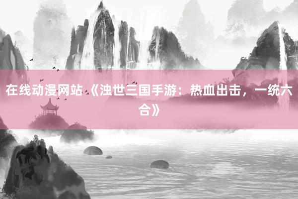 在线动漫网站 《浊世三国手游：热血出击，一统六合》