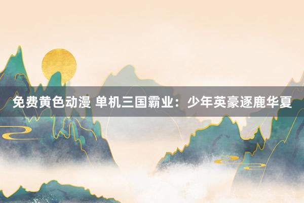 免费黄色动漫 单机三国霸业：少年英豪逐鹿华夏