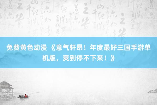 免费黄色动漫 《意气轩昂！年度最好三国手游单机版，爽到停不下来！》