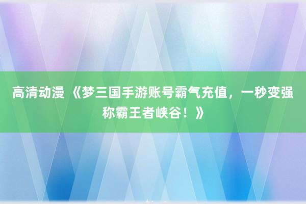 高清动漫 《梦三国手游账号霸气充值，一秒变强称霸王者峡谷！》