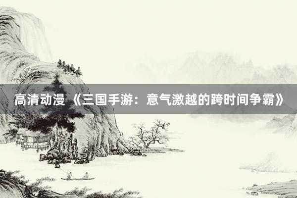 高清动漫 《三国手游：意气激越的跨时间争霸》