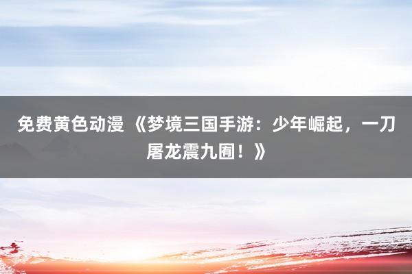 免费黄色动漫 《梦境三国手游：少年崛起，一刀屠龙震九囿！》