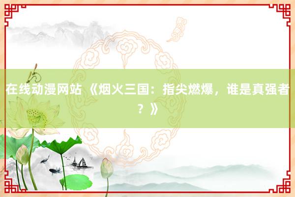在线动漫网站 《烟火三国：指尖燃爆，谁是真强者？》