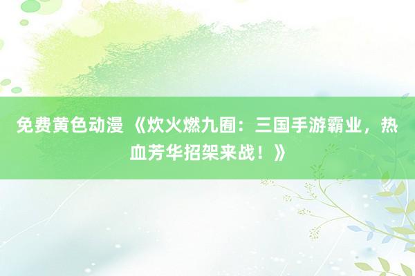 免费黄色动漫 《炊火燃九囿：三国手游霸业，热血芳华招架来战！》