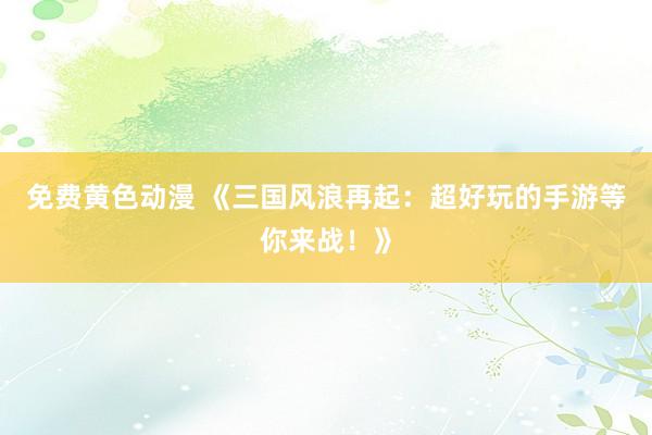免费黄色动漫 《三国风浪再起：超好玩的手游等你来战！》
