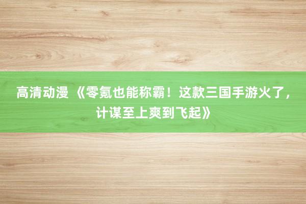 高清动漫 《零氪也能称霸！这款三国手游火了，计谋至上爽到飞起》