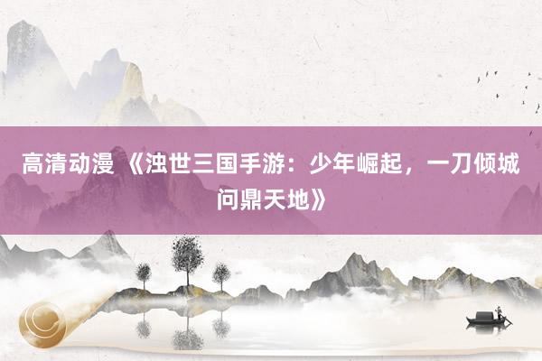 高清动漫 《浊世三国手游：少年崛起，一刀倾城问鼎天地》