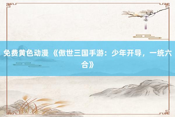 免费黄色动漫 《傲世三国手游：少年开导，一统六合》