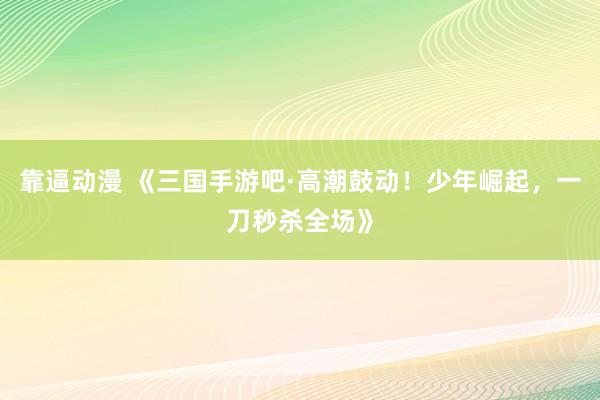 靠逼动漫 《三国手游吧·高潮鼓动！少年崛起，一刀秒杀全场》