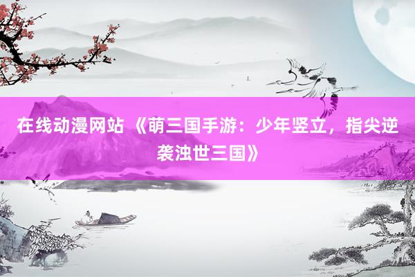 在线动漫网站 《萌三国手游：少年竖立，指尖逆袭浊世三国》