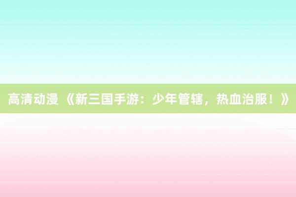 高清动漫 《新三国手游：少年管辖，热血治服！》