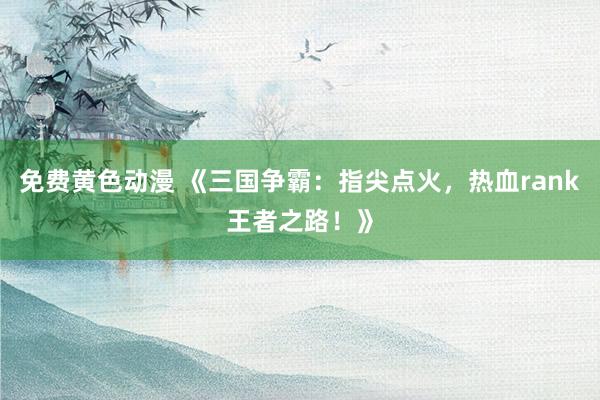 免费黄色动漫 《三国争霸：指尖点火，热血rank王者之路！》