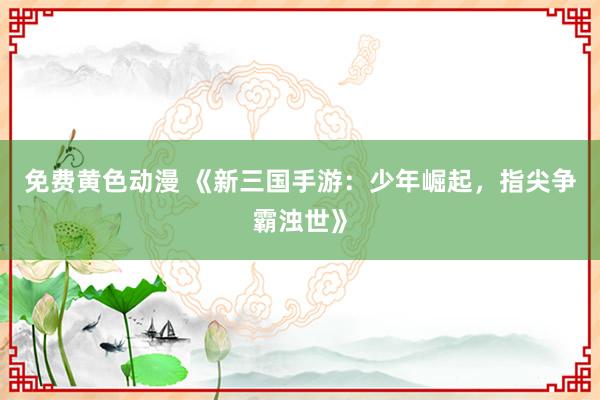 免费黄色动漫 《新三国手游：少年崛起，指尖争霸浊世》