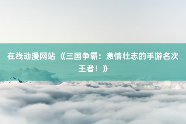 在线动漫网站 《三国争霸：激情壮志的手游名次王者！》