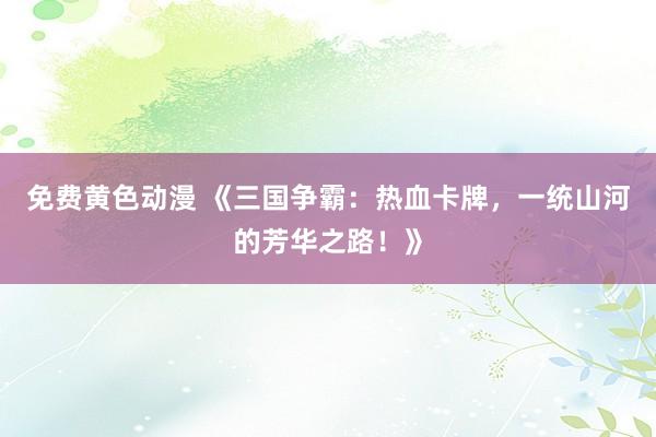 免费黄色动漫 《三国争霸：热血卡牌，一统山河的芳华之路！》