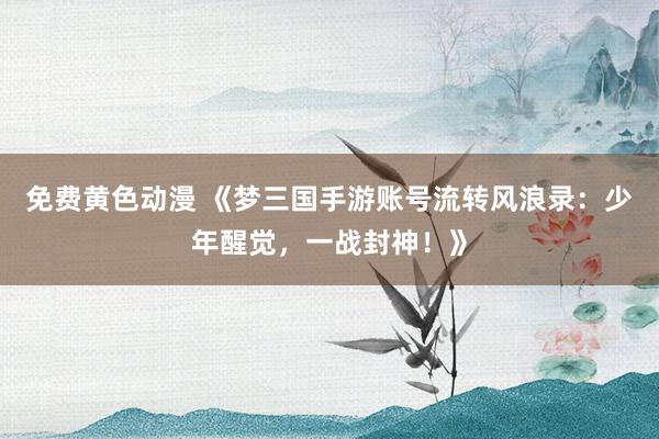 免费黄色动漫 《梦三国手游账号流转风浪录：少年醒觉，一战封神！》