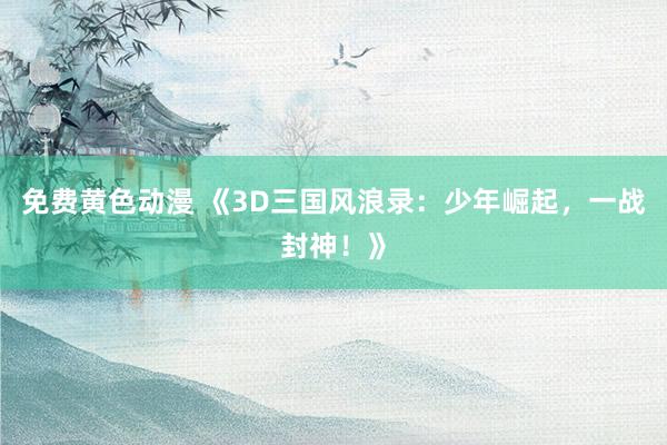 免费黄色动漫 《3D三国风浪录：少年崛起，一战封神！》