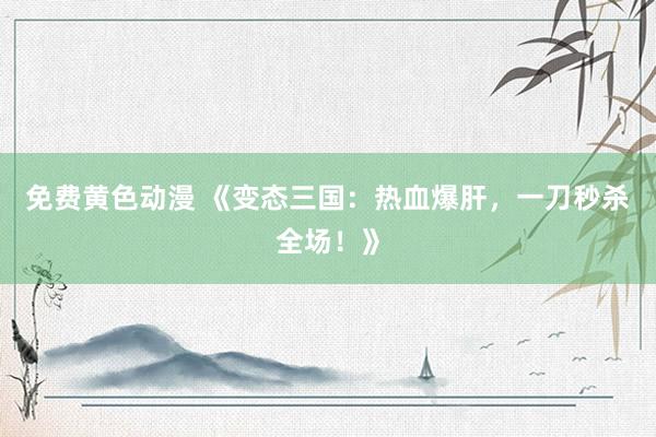 免费黄色动漫 《变态三国：热血爆肝，一刀秒杀全场！》