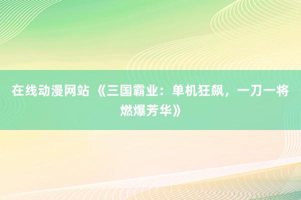 在线动漫网站 《三国霸业：单机狂飙，一刀一将燃爆芳华》