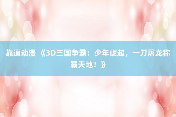 靠逼动漫 《3D三国争霸：少年崛起，一刀屠龙称霸天地！》