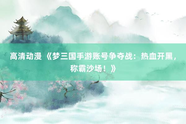 高清动漫 《梦三国手游账号争夺战：热血开黑，称霸沙场！》