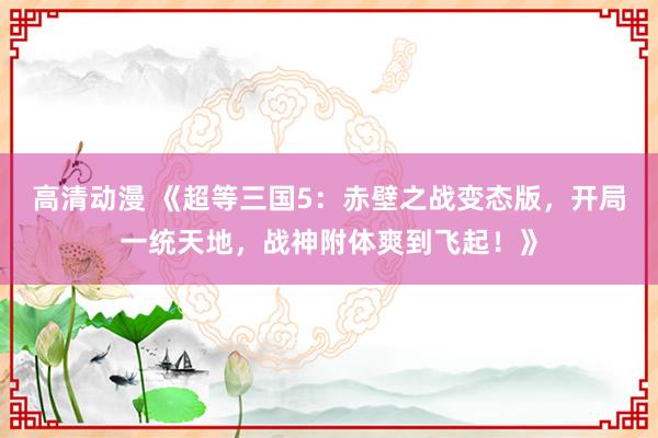 高清动漫 《超等三国5：赤壁之战变态版，开局一统天地，战神附体爽到飞起！》