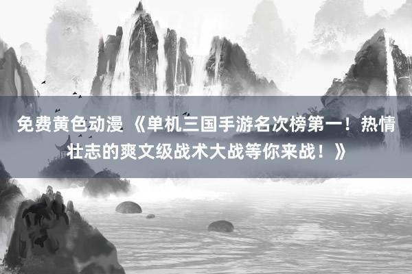 免费黄色动漫 《单机三国手游名次榜第一！热情壮志的爽文级战术大战等你来战！》